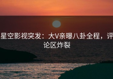 星空影视突发：大V亲曝八卦全程，评论区炸裂
