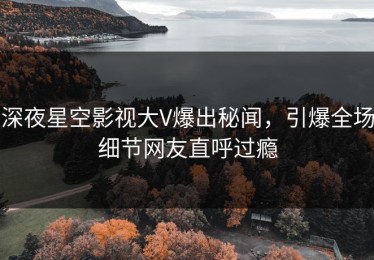 深夜星空影视大V爆出秘闻，引爆全场细节网友直呼过瘾