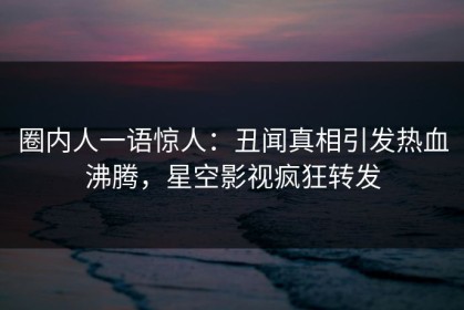 圈内人一语惊人：丑闻真相引发热血沸腾，星空影视疯狂转发