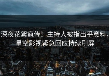 深夜花絮疯传！主持人被指出乎意料，星空影视紧急回应持续刷屏