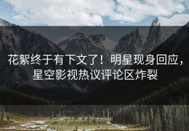 花絮终于有下文了！明星现身回应，星空影视热议评论区炸裂