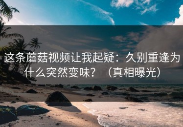 这条蘑菇视频让我起疑：久别重逢为什么突然变味？（真相曝光）
