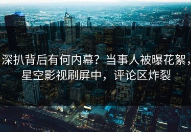 深扒背后有何内幕？当事人被曝花絮，星空影视刷屏中，评论区炸裂