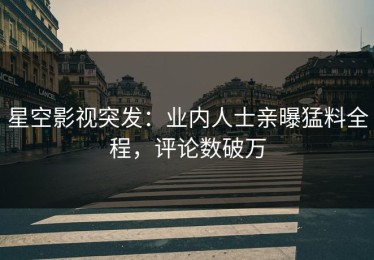 星空影视突发：业内人士亲曝猛料全程，评论数破万