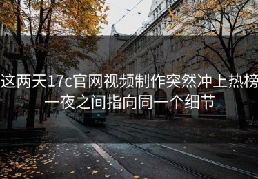 这两天17c官网视频制作突然冲上热榜一夜之间指向同一个细节