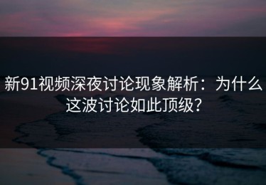 新91视频深夜讨论现象解析：为什么这波讨论如此顶级？