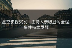 星空影视突发：主持人亲曝丑闻全程，事件持续发酵