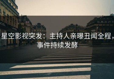 星空影视突发：主持人亲曝丑闻全程，事件持续发酵