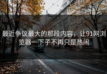 最近争议最大的那段内容，让91网浏览器一下子不再只是热闹