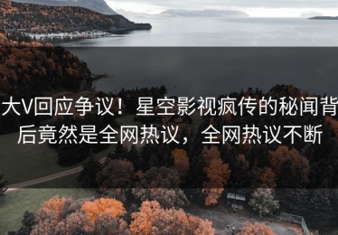 大V回应争议！星空影视疯传的秘闻背后竟然是全网热议，全网热议不断