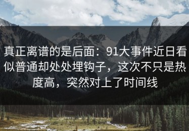 真正离谱的是后面：91大事件近日看似普通却处处埋钩子，这次不只是热度高，突然对上了时间线