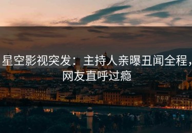星空影视突发：主持人亲曝丑闻全程，网友直呼过瘾