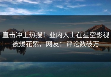直击冲上热搜！业内人士在星空影视被爆花絮，网友：评论数破万