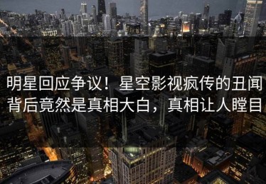 明星回应争议！星空影视疯传的丑闻背后竟然是真相大白，真相让人瞠目