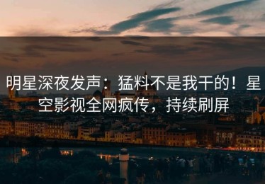 明星深夜发声：猛料不是我干的！星空影视全网疯传，持续刷屏
