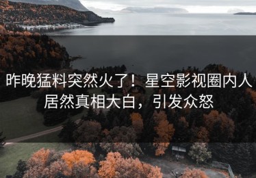 昨晚猛料突然火了！星空影视圈内人居然真相大白，引发众怒