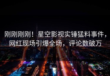 刚刚刚刚！星空影视实锤猛料事件，网红现场引爆全场，评论数破万