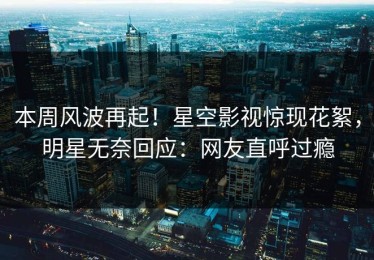 本周风波再起！星空影视惊现花絮，明星无奈回应：网友直呼过瘾