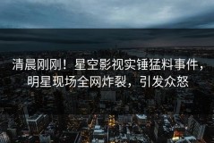 清晨刚刚！星空影视实锤猛料事件，明星现场全网炸裂，引发众怒