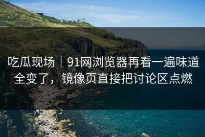 吃瓜现场｜91网浏览器再看一遍味道全变了，镜像页直接把讨论区点燃
