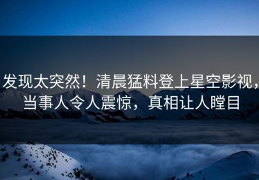 发现太突然！清晨猛料登上星空影视，当事人令人震惊，真相让人瞠目