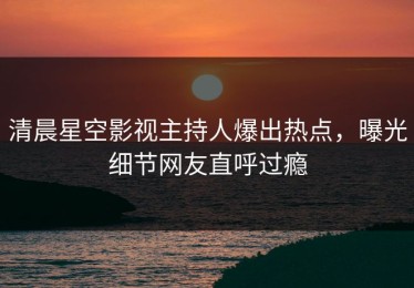 清晨星空影视主持人爆出热点，曝光细节网友直呼过瘾