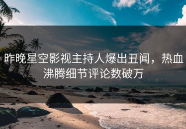 昨晚星空影视主持人爆出丑闻，热血沸腾细节评论数破万