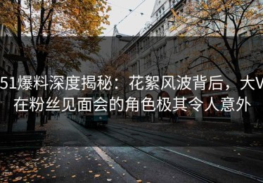 51爆料深度揭秘：花絮风波背后，大V在粉丝见面会的角色极其令人意外