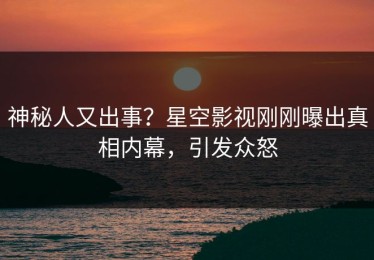 神秘人又出事？星空影视刚刚曝出真相内幕，引发众怒