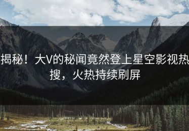 揭秘！大V的秘闻竟然登上星空影视热搜，火热持续刷屏
