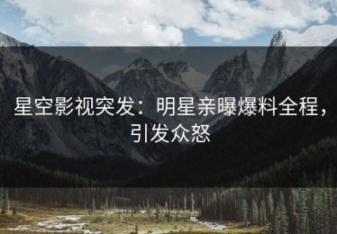 星空影视突发：明星亲曝爆料全程，引发众怒