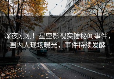 深夜刚刚！星空影视实锤秘闻事件，圈内人现场曝光，事件持续发酵