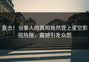 直击！当事人的真相竟然登上星空影视热搜，震撼引发众怒