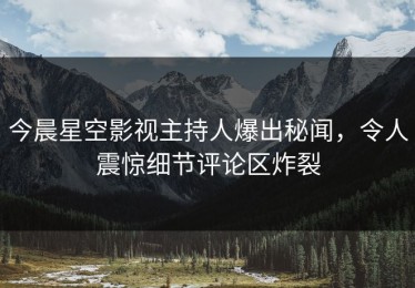 今晨星空影视主持人爆出秘闻，令人震惊细节评论区炸裂