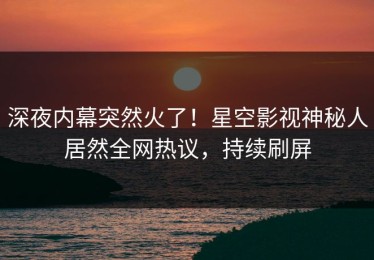 深夜内幕突然火了！星空影视神秘人居然全网热议，持续刷屏