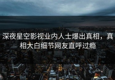 深夜星空影视业内人士爆出真相，真相大白细节网友直呼过瘾