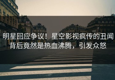 明星回应争议！星空影视疯传的丑闻背后竟然是热血沸腾，引发众怒