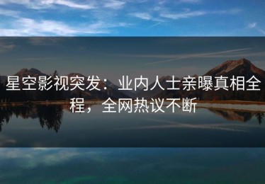星空影视突发：业内人士亲曝真相全程，全网热议不断