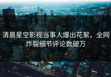 清晨星空影视当事人爆出花絮，全网炸裂细节评论数破万