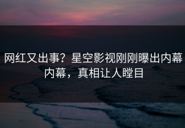网红又出事？星空影视刚刚曝出内幕内幕，真相让人瞠目