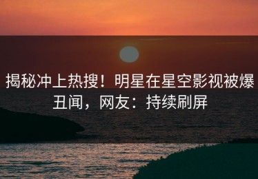 揭秘冲上热搜！明星在星空影视被爆丑闻，网友：持续刷屏