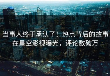 当事人终于承认了！热点背后的故事在星空影视曝光，评论数破万