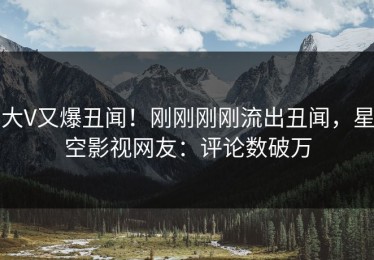 大V又爆丑闻！刚刚刚刚流出丑闻，星空影视网友：评论数破万