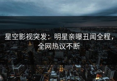 星空影视突发：明星亲曝丑闻全程，全网热议不断