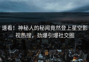 速看！神秘人的秘闻竟然登上星空影视热搜，劲爆引爆社交圈