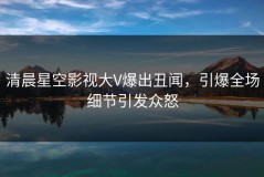 清晨星空影视大V爆出丑闻，引爆全场细节引发众怒