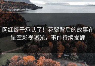 网红终于承认了！花絮背后的故事在星空影视曝光，事件持续发酵