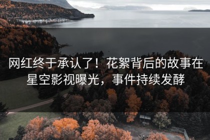 网红终于承认了！花絮背后的故事在星空影视曝光，事件持续发酵