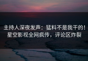 主持人深夜发声：猛料不是我干的！星空影视全网疯传，评论区炸裂