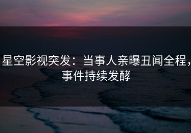 星空影视突发：当事人亲曝丑闻全程，事件持续发酵